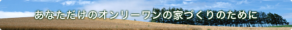 あなただけのオンリーワンの家づくりのために